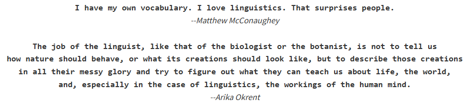 I have my own vocabulary. I love linguistics. That surprises people. --Matthew McConaughey   The job of the linguist, like that of the biologist or the botanist, is not to tell us how nature should behave, or what its creations should look like, but to describe those creations in all their messy glory and try to figure out what they can teach us about life, the world, and, especially in the case of linguistics, the workings of the human mind. --Arika Okrent
