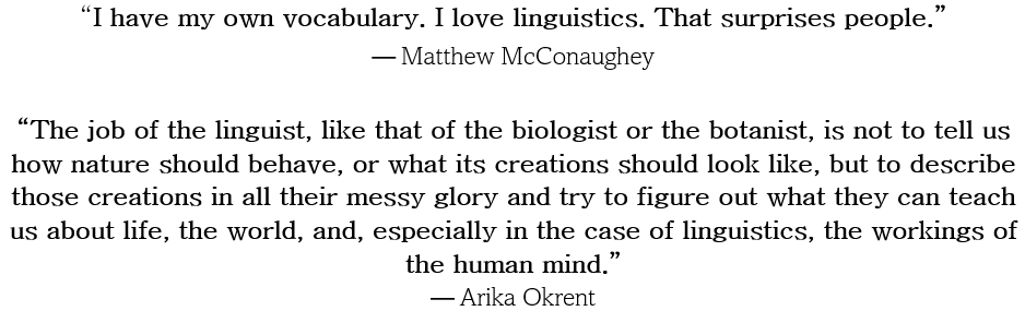 I have my own vocabulary. I love linguistics. That surprises people. --Matthew McConaughey   The job of the linguist, like that of the biologist or the botanist, is not to tell us how nature should behave, or what its creations should look like, but to describe those creations in all their messy glory and try to figure out what they can teach us about life, the world, and, especially in the case of linguistics, the workings of the human mind. --Arika Okrent
